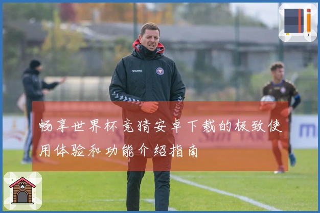 畅享世界杯竞猜安卓下载的极致使用体验和功能介绍指南