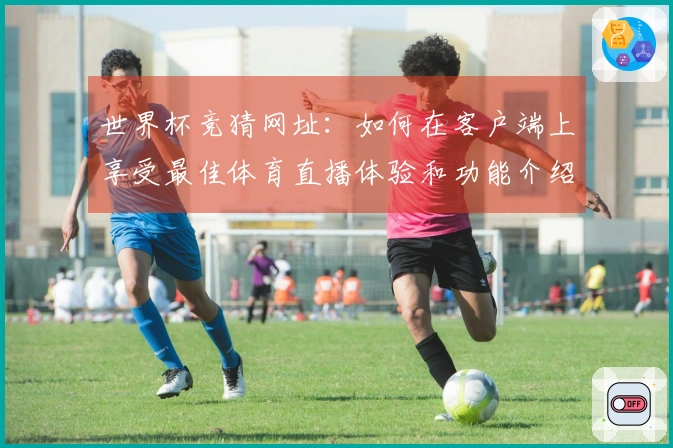 世界杯竞猜网址：如何在客户端上享受最佳体育直播体验和功能介绍
