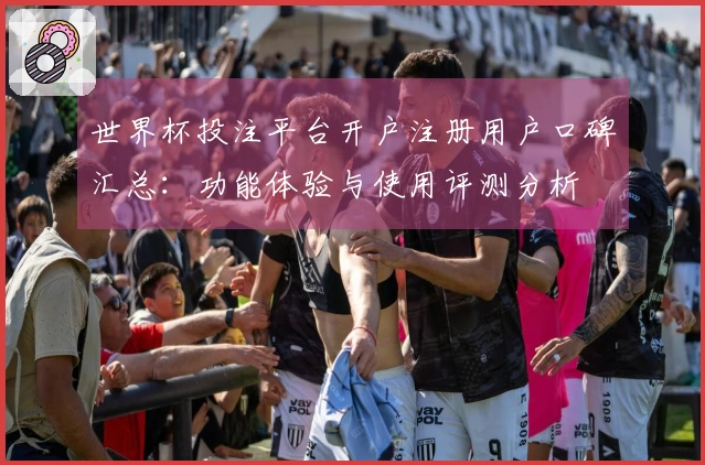 世界杯投注平台开户注册用户口碑汇总：功能体验与使用评测分析