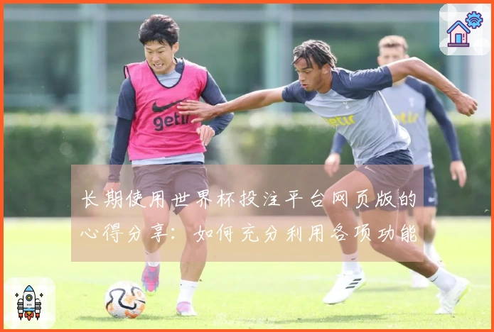长期使用世界杯投注平台网页版的心得分享：如何充分利用各项功能提升观看体验