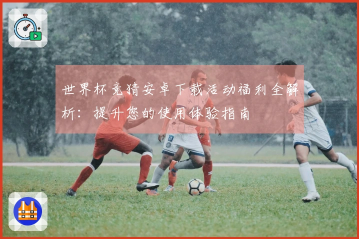 世界杯竞猜安卓下载活动福利全解析：提升您的使用体验指南